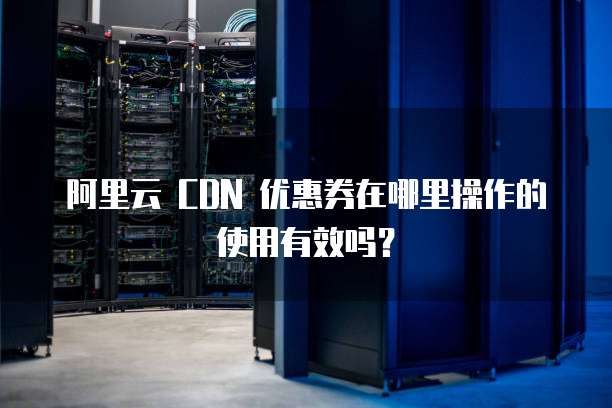 阿里云 CDN 优惠券在哪里操作的使用有效吗?