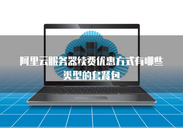 阿里云服务器续费优惠方式有哪些类型的套餐包