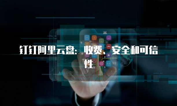 钉钉阿里云盘:收费、安全和可信性