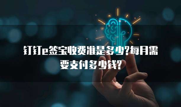 钉钉e签宝收费准是多少?每月需要支付多少钱?