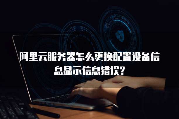 阿里云服务器怎么更换配置设备信息显示信息错误？