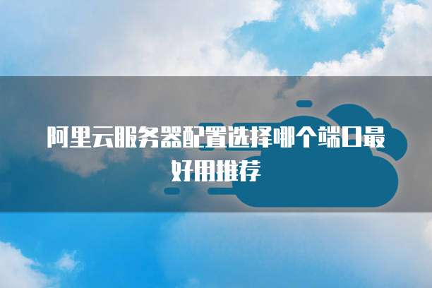阿里云服务器配置选择哪个端口最好用推荐