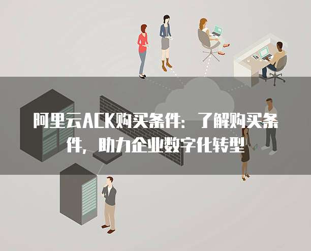 阿里云ACK购买条件:了解购买条件,助力企业数字化转型