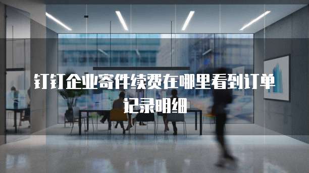 钉钉企业寄件续费在哪里看到订单记录明细