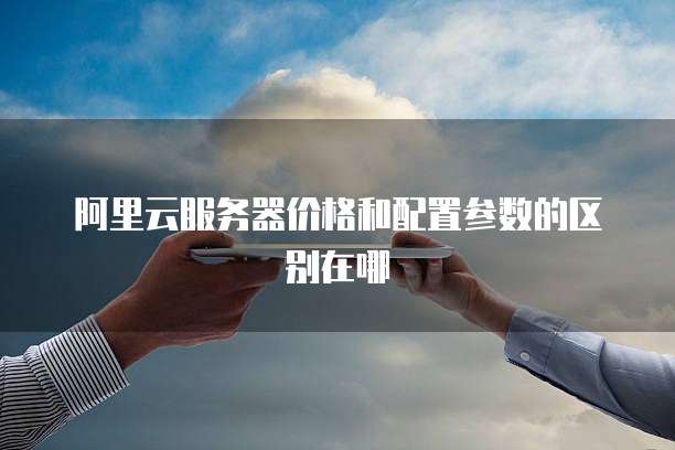 阿里云服务器价格和配置参数的区别在哪
