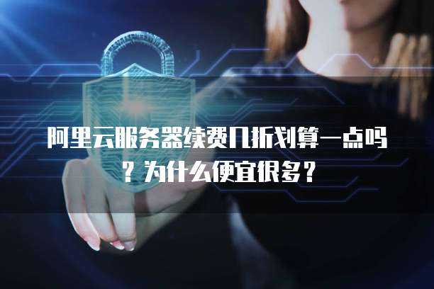 阿里云服务器续费几折划算一点吗?为什么便宜很多?