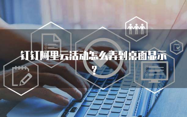 钉钉阿里云活动怎么弄到桌面显示?