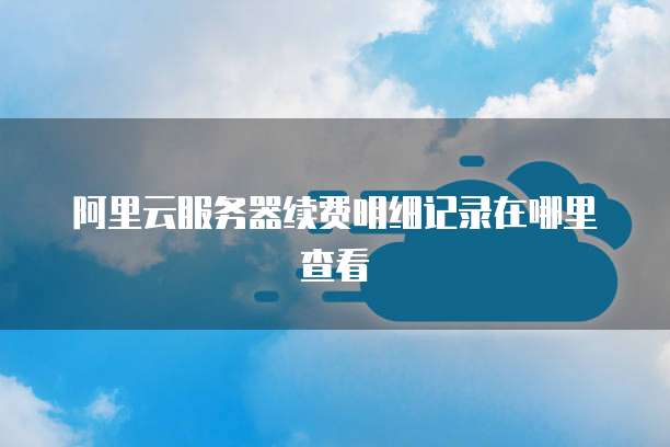 阿里云服务器续费明细记录在哪里查看