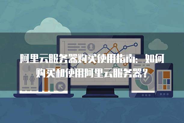 阿里云服务器购买使用指南:如何购买和使用阿里云服务器?