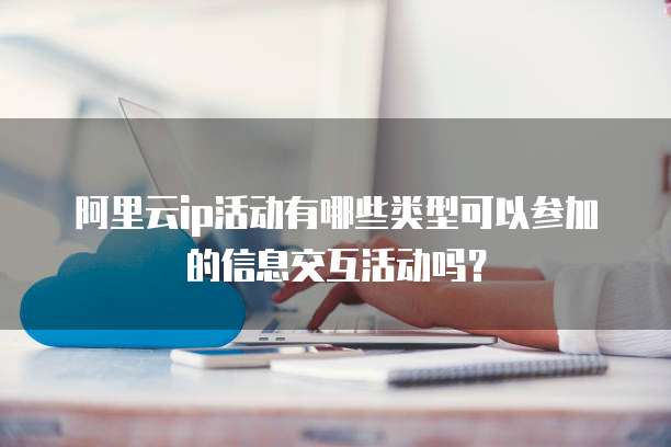 阿里云ip活动有哪些类型可以参加的信息交互活动吗?