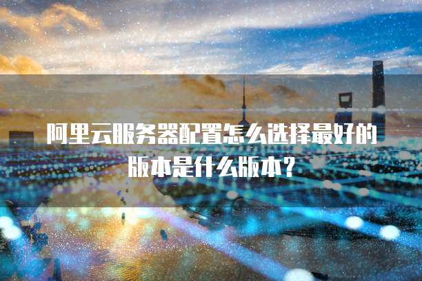 阿里云服务器配置怎么选择最好的版本是什么版本?