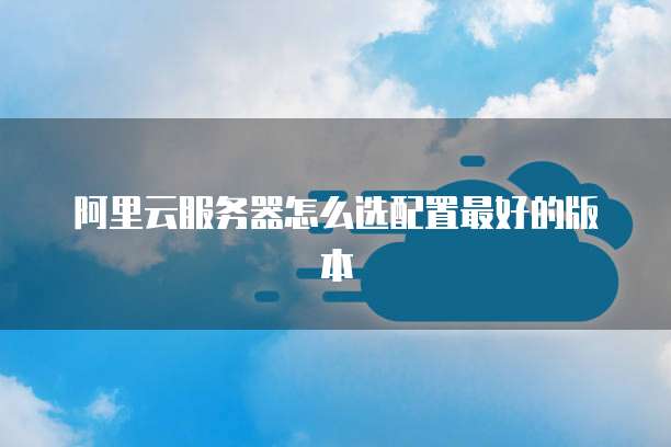 阿里云服务器怎么选配置最好的版本