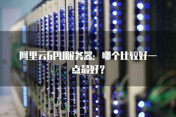 阿里云GPU服务器:哪个比较好一点最好?