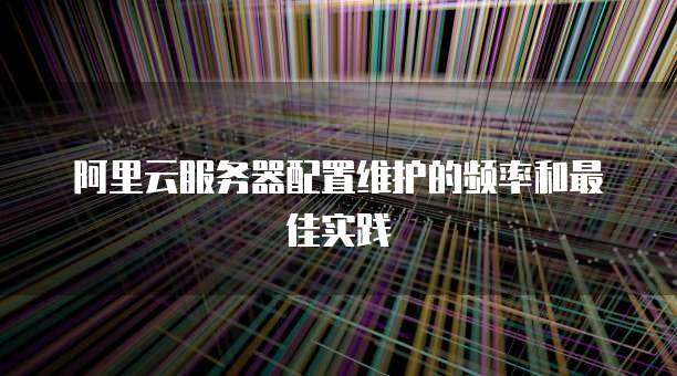 阿里云服务器配置维护的频率和最佳实践