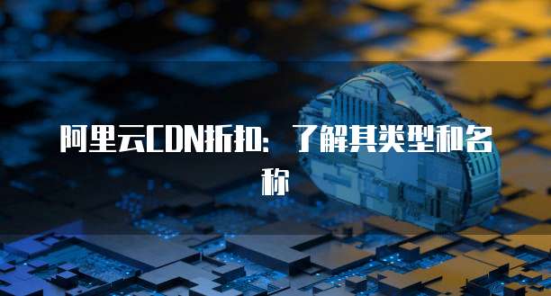 阿里云CDN折扣:了解其类型和名称
