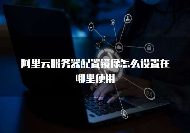 阿里云服务器配置镜像怎么设置在哪里使用