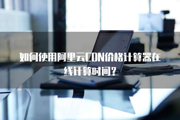 如何使用阿里云CDN价格计算器在线计算时间?