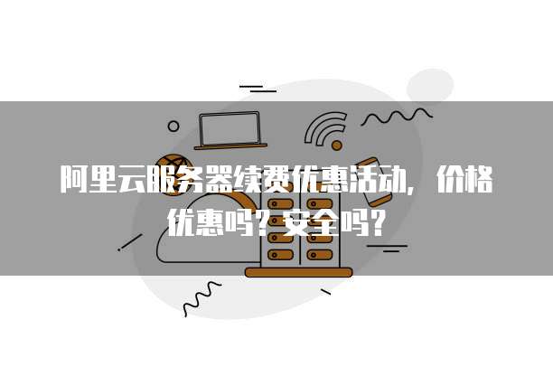 阿里云服务器续费优惠活动,价格优惠吗?安全吗?