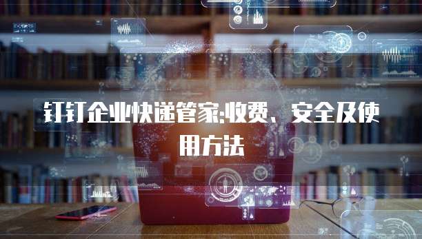 钉钉企业快递管家:收费、安全及使用方法