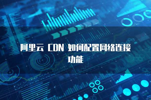 阿里云 CDN 如何配置网络连接功能