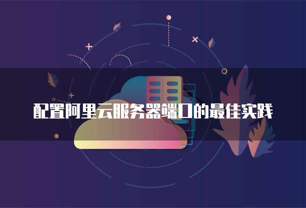配置阿里云服务器端口的最佳实践
