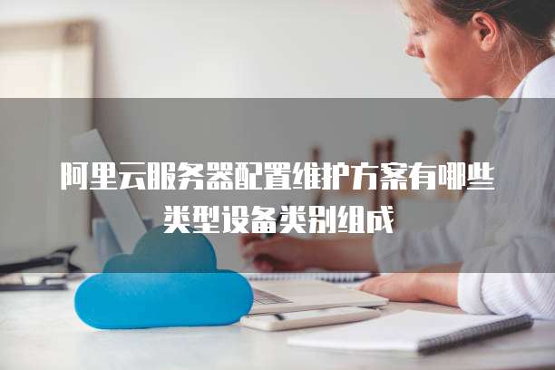 阿里云服务器配置维护方案有哪些类型设备类别组成