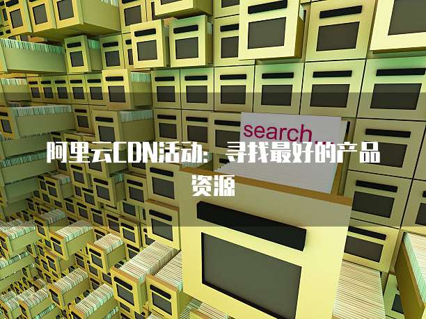 阿里云CDN活动：寻找最好的产品资源