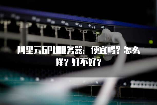 阿里云GPU服务器:便宜吗?怎么样?好不好?