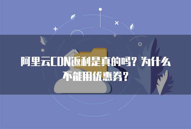 阿里云CDN返利是真的吗?为什么不能用优惠券?