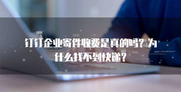 钉钉企业寄件收费是真的吗?为什么找不到快递?