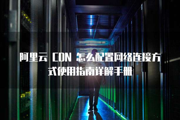 阿里云 CDN 怎么配置网络连接方式使用指南详解手册