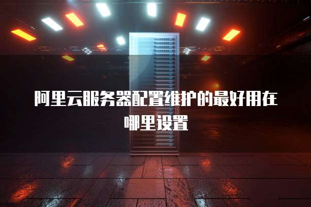 阿里云服务器配置维护的最好用在哪里设置