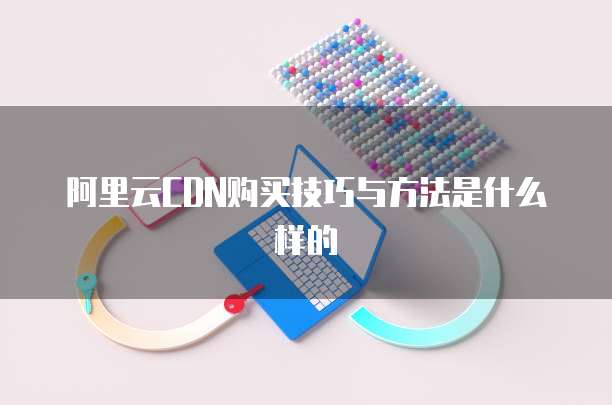 阿里云CDN购买技巧与方法是什么样的