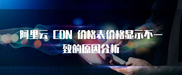 阿里云 CDN 价格表价格显示不一致的原因分析