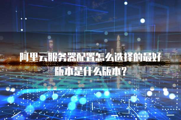 阿里云服务器配置怎么选择的最好版本是什么版本？