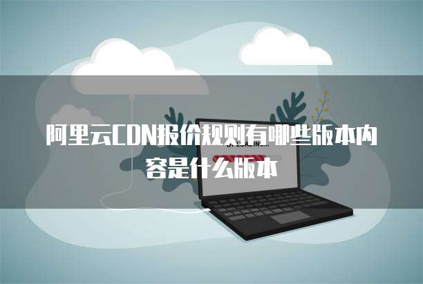 阿里云CDN报价规则有哪些版本内容是什么版本
