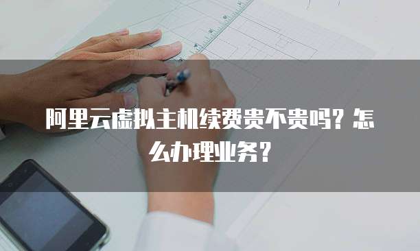 阿里云虚拟主机续费贵不贵吗?怎么办理业务?