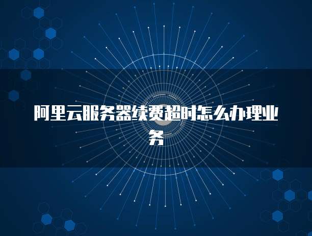 阿里云服务器续费超时怎么办理业务