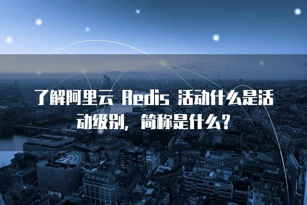 了解阿里云 Redis 活动什么是活动级别,简称是什么?
