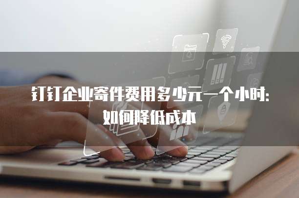 钉钉企业寄件费用多少元一个小时:如何降低成本