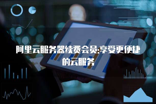 阿里云服务器续费会员:享受更便捷的云服务