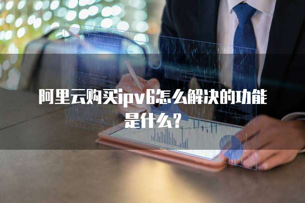 阿里云购买ipv6怎么解决的功能是什么?