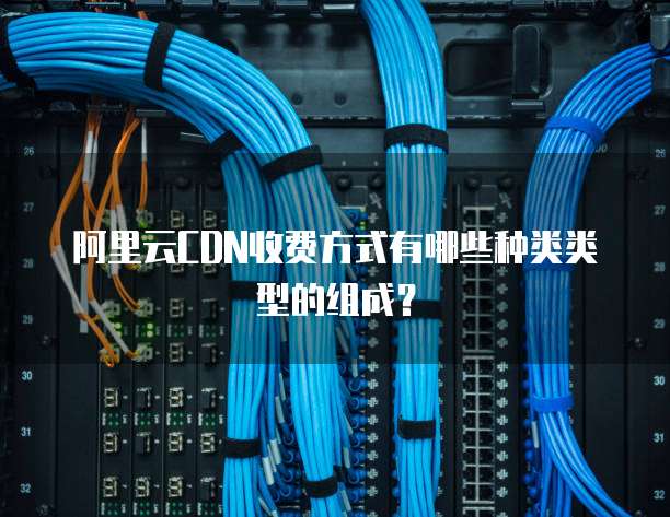阿里云CDN收费方式有哪些种类类型的组成?