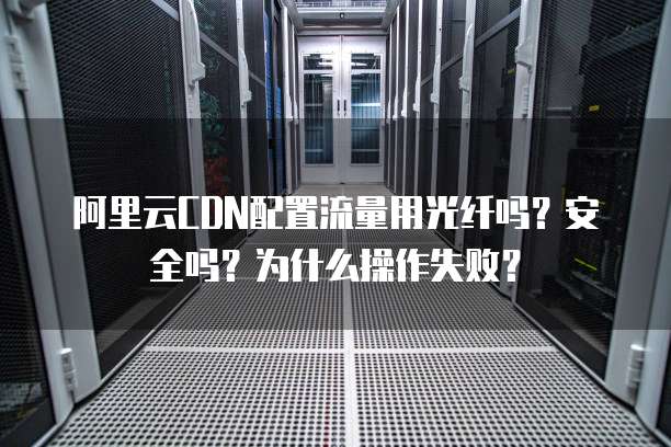 阿里云CDN配置流量用光纤吗？安全吗？为什么操作失败？
