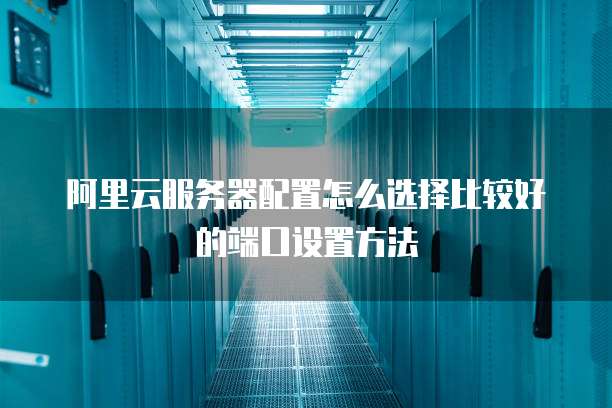 阿里云服务器配置怎么选择比较好的端口设置方法