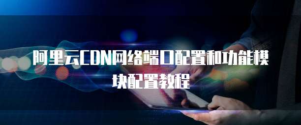 阿里云CDN网络端口配置和功能模块配置教程