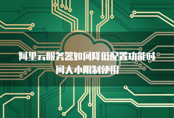 阿里云服务器如何降低配置功能时间大小限制使用