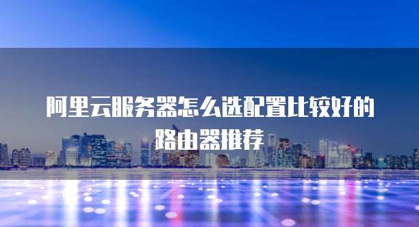 阿里云服务器怎么选配置比较好的路由器推荐
