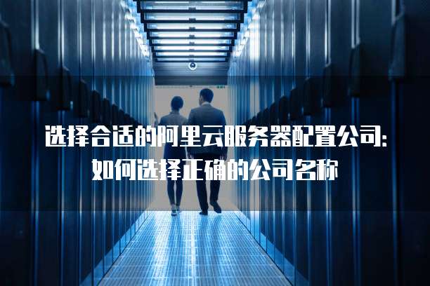 选择合适的阿里云服务器配置公司:如何选择正确的公司名称