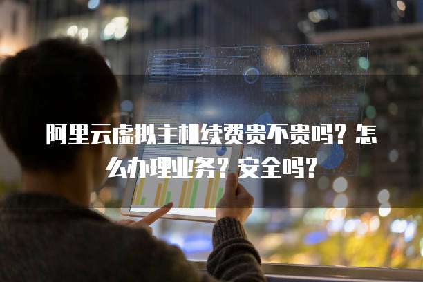 阿里云虚拟主机续费贵不贵吗?怎么办理业务?安全吗?